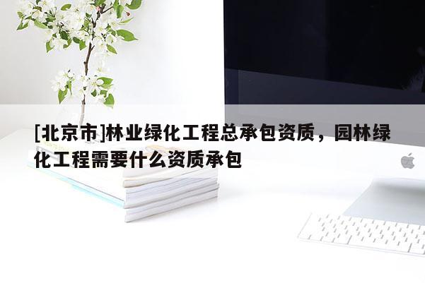 [北京市]林業(yè)綠化工程總承包資質(zhì)，園林綠化工程需要什么資質(zhì)承包