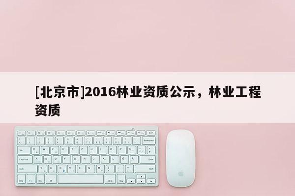 [北京市]2016林業(yè)資質(zhì)公示，林業(yè)工程資質(zhì)