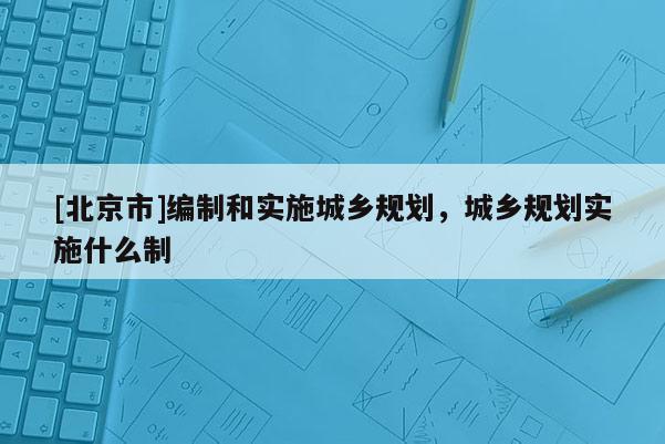 [北京市]編制和實(shí)施城鄉(xiāng)規(guī)劃，城鄉(xiāng)規(guī)劃實(shí)施什么制