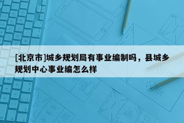 [北京市]城鄉(xiāng)規(guī)劃局有事業(yè)編制嗎，縣城鄉(xiāng)規(guī)劃中心事業(yè)編怎么樣