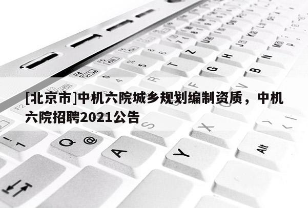 [北京市]中機(jī)六院城鄉(xiāng)規(guī)劃編制資質(zhì)，中機(jī)六院招聘2021公告