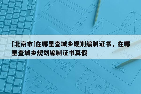 [北京市]在哪里查城鄉(xiāng)規(guī)劃編制證書(shū)，在哪里查城鄉(xiāng)規(guī)劃編制證書(shū)真假