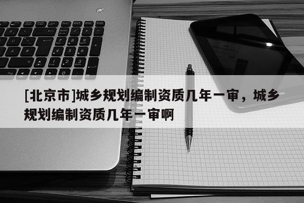 [北京市]城鄉(xiāng)規(guī)劃編制資質(zhì)幾年一審，城鄉(xiāng)規(guī)劃編制資質(zhì)幾年一審啊