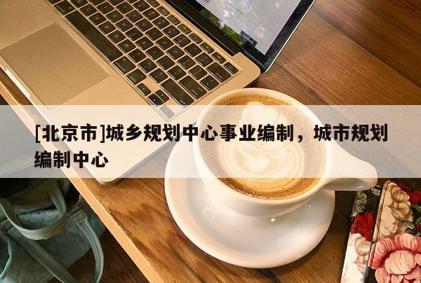 [北京市]城鄉(xiāng)規(guī)劃中心事業(yè)編制，城市規(guī)劃編制中心