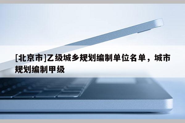 [北京市]乙級城鄉(xiāng)規(guī)劃編制單位名單，城市規(guī)劃編制甲級