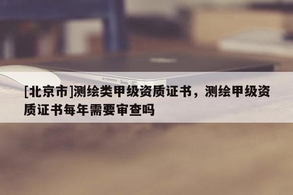 [北京市]測繪類甲級資質(zhì)證書，測繪甲級資質(zhì)證書每年需要審查嗎