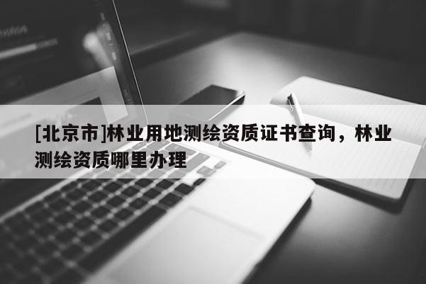 [北京市]林業(yè)用地測繪資質(zhì)證書查詢，林業(yè)測繪資質(zhì)哪里辦理