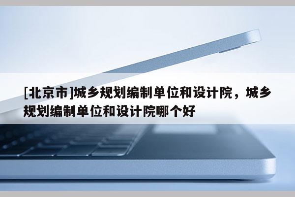 [北京市]城鄉(xiāng)規(guī)劃編制單位和設(shè)計(jì)院，城鄉(xiāng)規(guī)劃編制單位和設(shè)計(jì)院哪個(gè)好