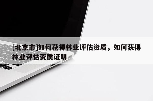 [北京市]如何獲得林業(yè)評(píng)估資質(zhì)，如何獲得林業(yè)評(píng)估資質(zhì)證明