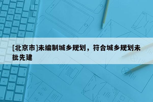 [北京市]未編制城鄉(xiāng)規(guī)劃，符合城鄉(xiāng)規(guī)劃未批先建