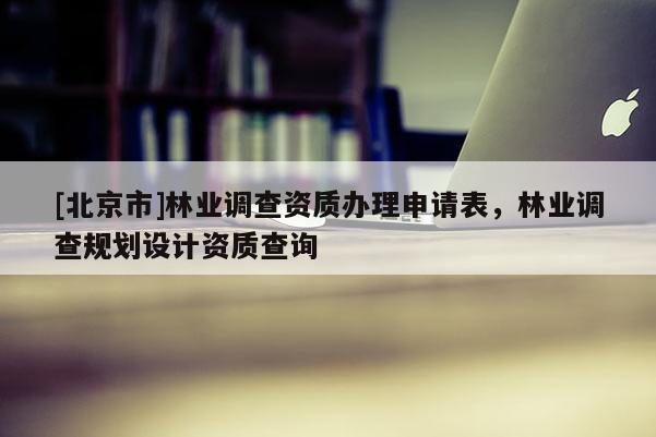 [北京市]林業(yè)調(diào)查資質(zhì)辦理申請表，林業(yè)調(diào)查規(guī)劃設(shè)計資質(zhì)查詢