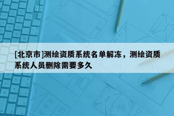 [北京市]測繪資質系統(tǒng)名單解凍，測繪資質系統(tǒng)人員刪除需要多久