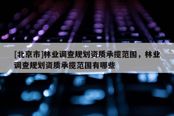 [北京市]林業(yè)調(diào)查規(guī)劃資質(zhì)承攬范圍，林業(yè)調(diào)查規(guī)劃資質(zhì)承攬范圍有哪些