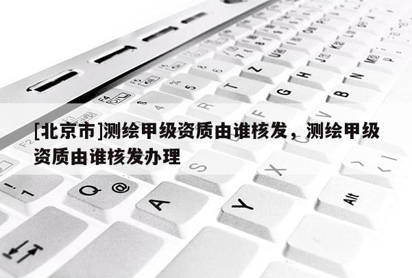 [北京市]測繪甲級資質(zhì)由誰核發(fā)，測繪甲級資質(zhì)由誰核發(fā)辦理