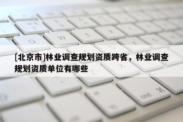 [北京市]林業(yè)調(diào)查規(guī)劃資質(zhì)跨省，林業(yè)調(diào)查規(guī)劃資質(zhì)單位有哪些