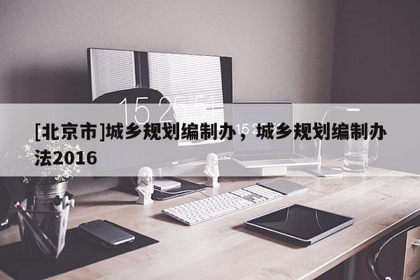 [北京市]城鄉(xiāng)規(guī)劃編制辦，城鄉(xiāng)規(guī)劃編制辦法2016