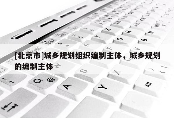 [北京市]城鄉(xiāng)規(guī)劃組織編制主體，城鄉(xiāng)規(guī)劃的編制主體