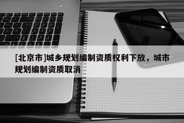 [北京市]城鄉(xiāng)規(guī)劃編制資質(zhì)權(quán)利下放，城市規(guī)劃編制資質(zhì)取消