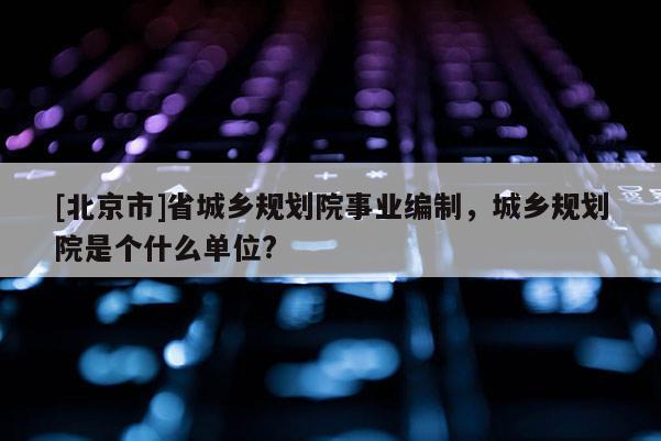 [北京市]省城鄉(xiāng)規(guī)劃院事業(yè)編制，城鄉(xiāng)規(guī)劃院是個什么單位?