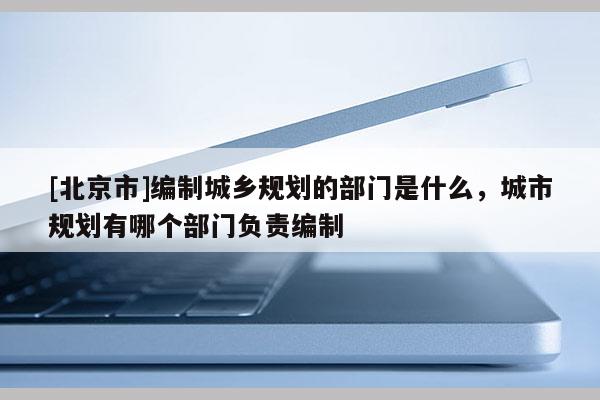 [北京市]編制城鄉(xiāng)規(guī)劃的部門是什么，城市規(guī)劃有哪個(gè)部門負(fù)責(zé)編制