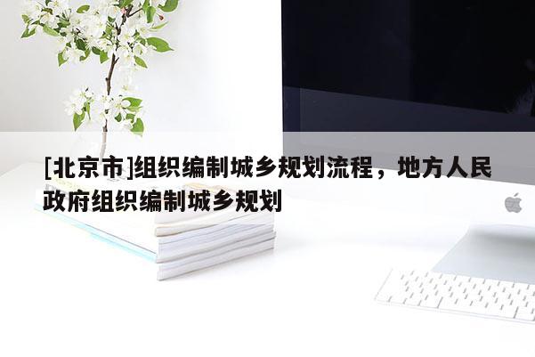 [北京市]組織編制城鄉(xiāng)規(guī)劃流程，地方人民政府組織編制城鄉(xiāng)規(guī)劃