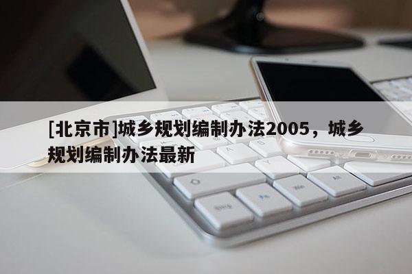 [北京市]城鄉(xiāng)規(guī)劃編制辦法2005，城鄉(xiāng)規(guī)劃編制辦法最新