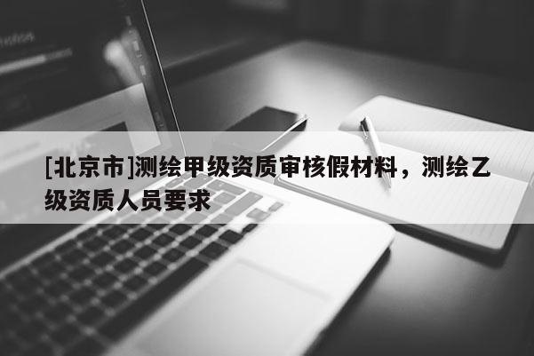 [北京市]測(cè)繪甲級(jí)資質(zhì)審核假材料，測(cè)繪乙級(jí)資質(zhì)人員要求