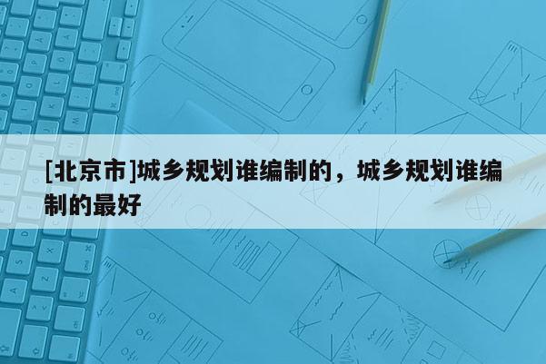 [北京市]城鄉(xiāng)規(guī)劃誰編制的，城鄉(xiāng)規(guī)劃誰編制的最好