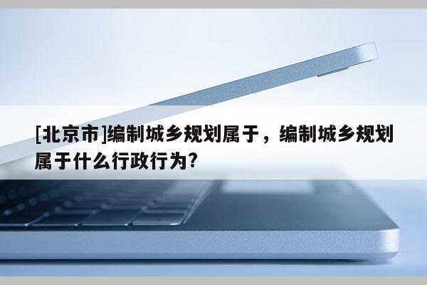 [北京市]編制城鄉(xiāng)規(guī)劃屬于，編制城鄉(xiāng)規(guī)劃屬于什么行政行為?