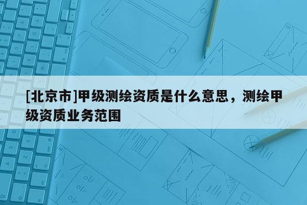 [北京市]甲級測繪資質是什么意思，測繪甲級資質業(yè)務范圍