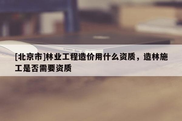 [北京市]林業(yè)工程造價(jià)用什么資質(zhì)，造林施工是否需要資質(zhì)