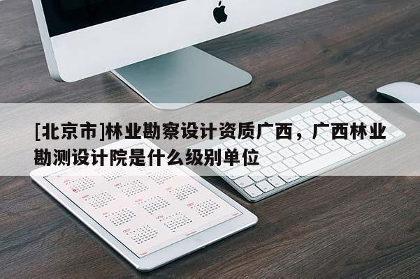 [北京市]林業(yè)勘察設(shè)計資質(zhì)廣西，廣西林業(yè)勘測設(shè)計院是什么級別單位