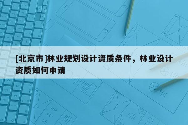 [北京市]林業(yè)規(guī)劃設(shè)計(jì)資質(zhì)條件，林業(yè)設(shè)計(jì)資質(zhì)如何申請