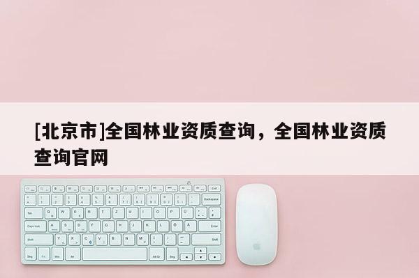 [北京市]全國(guó)林業(yè)資質(zhì)查詢，全國(guó)林業(yè)資質(zhì)查詢官網(wǎng)