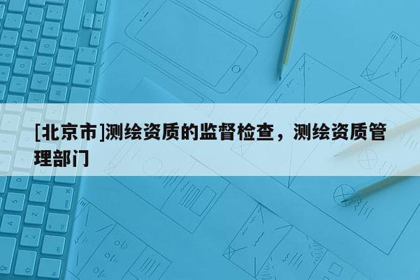 [北京市]測(cè)繪資質(zhì)的監(jiān)督檢查，測(cè)繪資質(zhì)管理部門(mén)