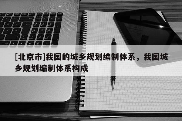 [北京市]我國的城鄉(xiāng)規(guī)劃編制體系，我國城鄉(xiāng)規(guī)劃編制體系構(gòu)成