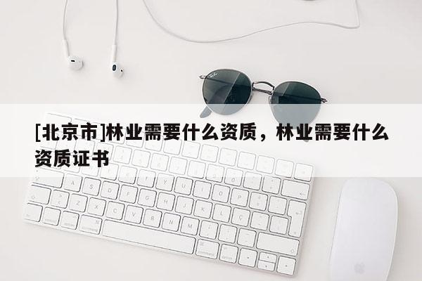 [北京市]林業(yè)需要什么資質(zhì)，林業(yè)需要什么資質(zhì)證書