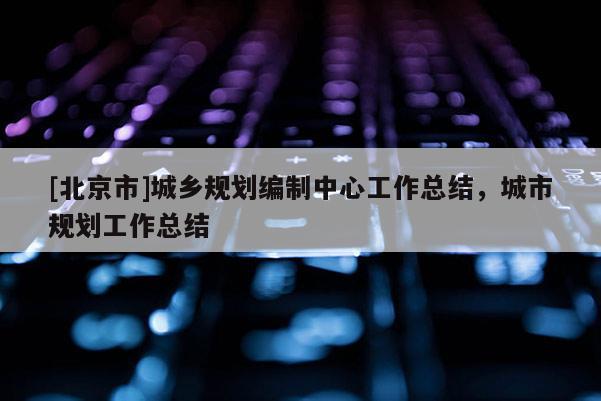 [北京市]城鄉(xiāng)規(guī)劃編制中心工作總結(jié)，城市規(guī)劃工作總結(jié)