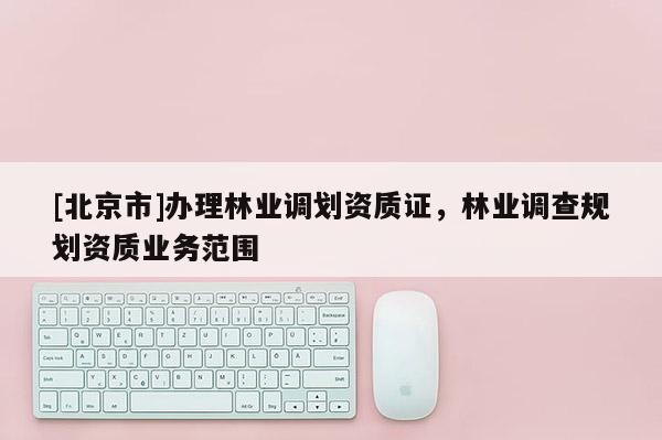 [北京市]辦理林業(yè)調(diào)劃資質(zhì)證，林業(yè)調(diào)查規(guī)劃資質(zhì)業(yè)務(wù)范圍