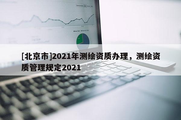 [北京市]2021年測(cè)繪資質(zhì)辦理，測(cè)繪資質(zhì)管理規(guī)定2021