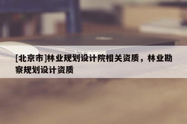 [北京市]林業(yè)規(guī)劃設(shè)計(jì)院相關(guān)資質(zhì)，林業(yè)勘察規(guī)劃設(shè)計(jì)資質(zhì)