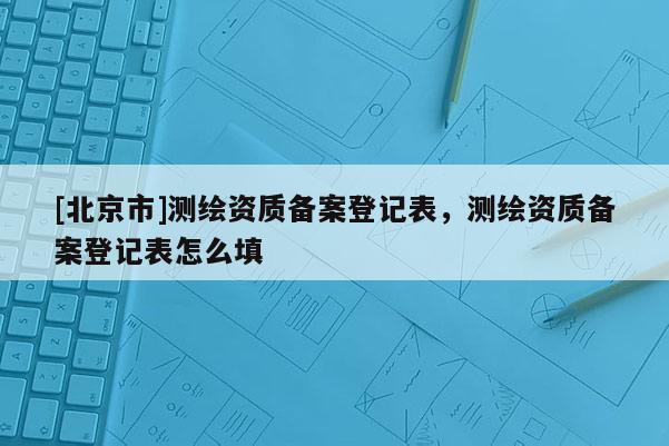 [北京市]測繪資質(zhì)備案登記表，測繪資質(zhì)備案登記表怎么填