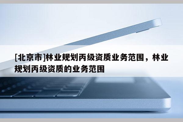 [北京市]林業(yè)規(guī)劃丙級資質(zhì)業(yè)務(wù)范圍，林業(yè)規(guī)劃丙級資質(zhì)的業(yè)務(wù)范圍