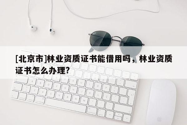 [北京市]林業(yè)資質(zhì)證書能借用嗎，林業(yè)資質(zhì)證書怎么辦理?