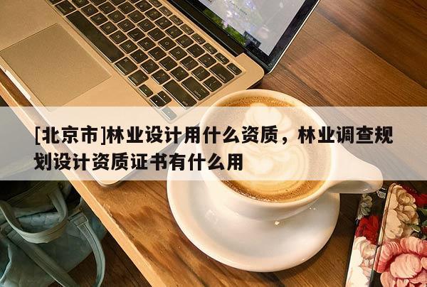 [北京市]林業(yè)設計用什么資質(zhì)，林業(yè)調(diào)查規(guī)劃設計資質(zhì)證書有什么用