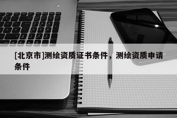 [北京市]測(cè)繪資質(zhì)證書(shū)條件，測(cè)繪資質(zhì)申請(qǐng)條件