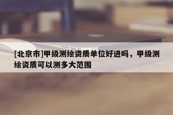 [北京市]甲級(jí)測(cè)繪資質(zhì)單位好進(jìn)嗎，甲級(jí)測(cè)繪資質(zhì)可以測(cè)多大范圍