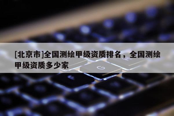 [北京市]全國測(cè)繪甲級(jí)資質(zhì)排名，全國測(cè)繪甲級(jí)資質(zhì)多少家