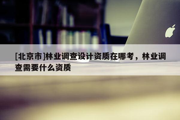 [北京市]林業(yè)調(diào)查設計資質(zhì)在哪考，林業(yè)調(diào)查需要什么資質(zhì)