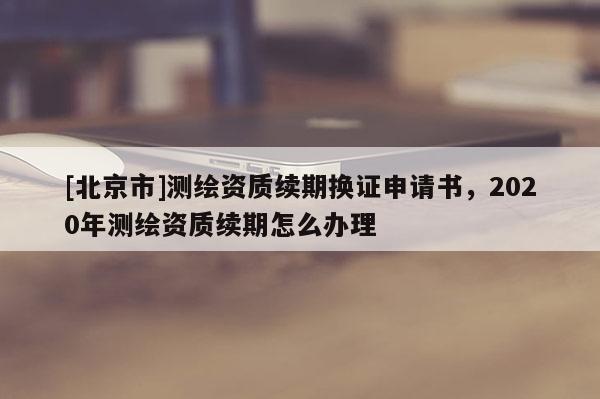 [北京市]測繪資質(zhì)續(xù)期換證申請書，2020年測繪資質(zhì)續(xù)期怎么辦理